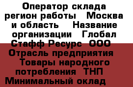 Оператор склада(регион работы - Москва и область) › Название организации ­ Глобал Стафф Ресурс, ООО › Отрасль предприятия ­ Товары народного потребления (ТНП) › Минимальный оклад ­ 25 500 - Все города Работа » Вакансии   . Московская обл.,Бронницы г.